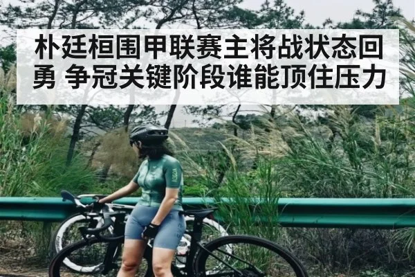 朴廷桓围甲联赛主将战状态回勇 争冠关键阶段谁能顶住压力