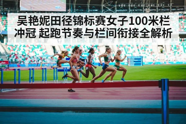 吴艳妮田径锦标赛女子100米栏冲冠 起跑节奏与栏间衔接全解析